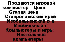 Продаются игровой компьютер › Цена ­ 30 000 › Старая цена ­ 70 000 - Ставропольский край, Изобильненский р-н, Изобильный г. Компьютеры и игры » Настольные компьютеры   . Ставропольский край